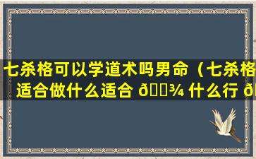 七杀格可以学道术吗男命（七杀格适合做什么适合 🌾 什么行 🐱 业）